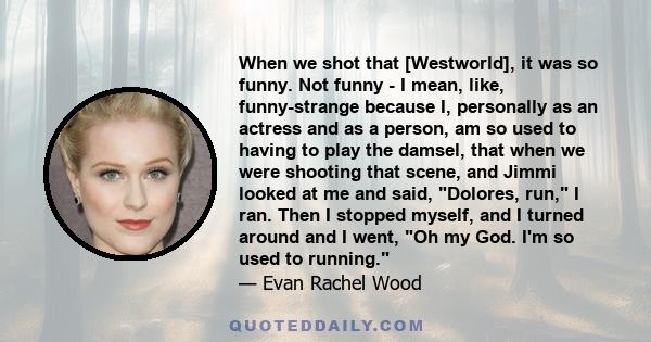 When we shot that [Westworld], it was so funny. Not funny - I mean, like, funny-strange because I, personally as an actress and as a person, am so used to having to play the damsel, that when we were shooting that