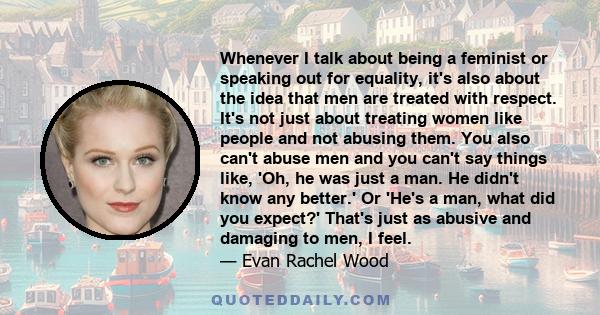 Whenever I talk about being a feminist or speaking out for equality, it's also about the idea that men are treated with respect. It's not just about treating women like people and not abusing them. You also can't abuse