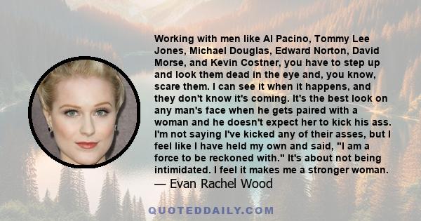 Working with men like Al Pacino, Tommy Lee Jones, Michael Douglas, Edward Norton, David Morse, and Kevin Costner, you have to step up and look them dead in the eye and, you know, scare them. I can see it when it