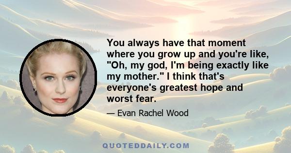 You always have that moment where you grow up and you're like, Oh, my god, I'm being exactly like my mother. I think that's everyone's greatest hope and worst fear.