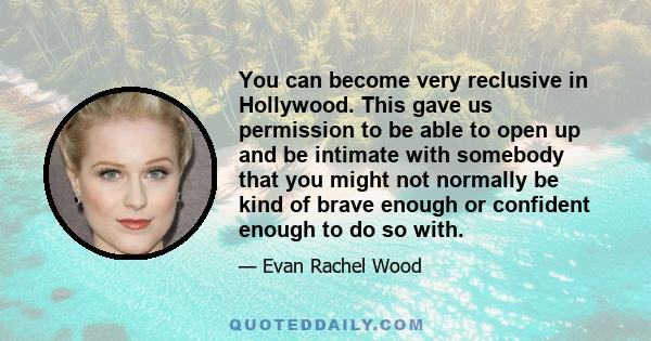 You can become very reclusive in Hollywood. This gave us permission to be able to open up and be intimate with somebody that you might not normally be kind of brave enough or confident enough to do so with.