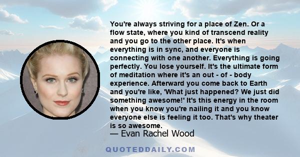 You're always striving for a place of Zen. Or a flow state, where you kind of transcend reality and you go to the other place. It's when everything is in sync, and everyone is connecting with one another. Everything is