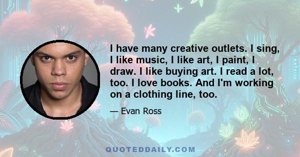 I have many creative outlets. I sing, I like music, I like art, I paint, I draw. I like buying art. I read a lot, too. I love books. And I'm working on a clothing line, too.