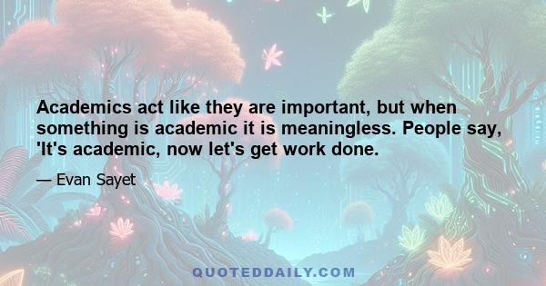 Academics act like they are important, but when something is academic it is meaningless. People say, 'It's academic, now let's get work done.