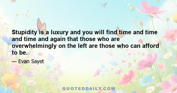 Stupidity is a luxury and you will find time and time and time and again that those who are overwhelmingly on the left are those who can afford to be.