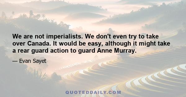 We are not imperialists. We don't even try to take over Canada. It would be easy, although it might take a rear guard action to guard Anne Murray.