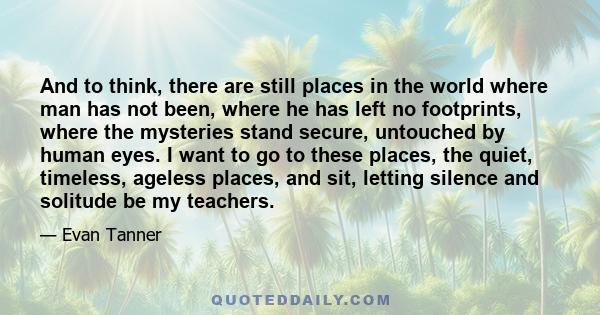 And to think, there are still places in the world where man has not been, where he has left no footprints, where the mysteries stand secure, untouched by human eyes. I want to go to these places, the quiet, timeless,