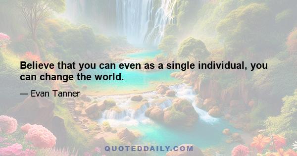 Believe that you can even as a single individual, you can change the world.