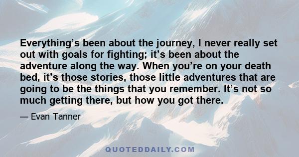 Everything’s been about the journey, I never really set out with goals for fighting; it’s been about the adventure along the way. When you’re on your death bed, it’s those stories, those little adventures that are going 