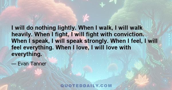 I will do nothing lightly. When I walk, I will walk heavily. When I fight, I will fight with conviction. When I speak, I will speak strongly. When I feel, I will feel everything. When I love, I will love with everything.