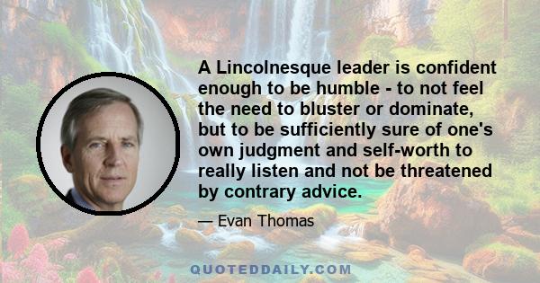 A Lincolnesque leader is confident enough to be humble - to not feel the need to bluster or dominate, but to be sufficiently sure of one's own judgment and self-worth to really listen and not be threatened by contrary