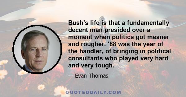 Bush's life is that a fundamentally decent man presided over a moment when politics got meaner and rougher. '88 was the year of the handler, of bringing in political consultants who played very hard and very tough.