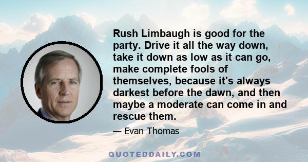 Rush Limbaugh is good for the party. Drive it all the way down, take it down as low as it can go, make complete fools of themselves, because it's always darkest before the dawn, and then maybe a moderate can come in and 