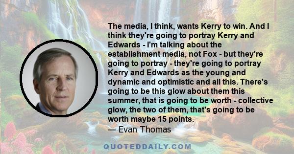 The media, I think, wants Kerry to win. And I think they're going to portray Kerry and Edwards - I'm talking about the establishment media, not Fox - but they're going to portray - they're going to portray Kerry and