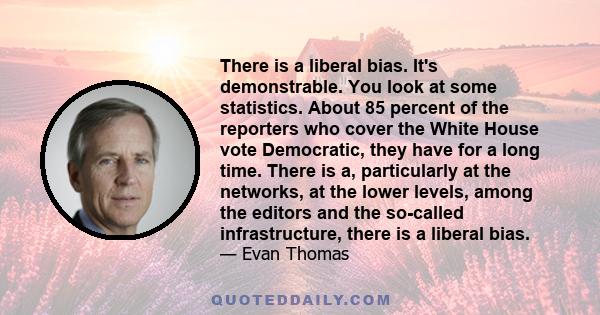 There is a liberal bias. It's demonstrable. You look at some statistics. About 85 percent of the reporters who cover the White House vote Democratic, they have for a long time. There is a, particularly at the networks,