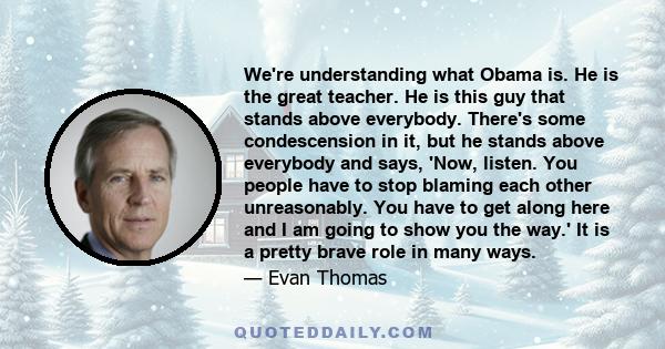 We're understanding what Obama is. He is the great teacher. He is this guy that stands above everybody. There's some condescension in it, but he stands above everybody and says, 'Now, listen. You people have to stop