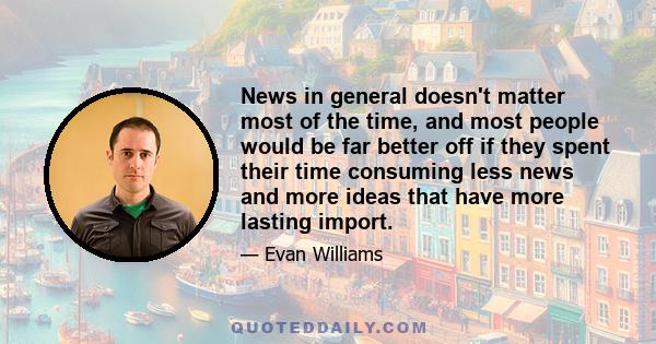 News in general doesn't matter most of the time, and most people would be far better off if they spent their time consuming less news and more ideas that have more lasting import.