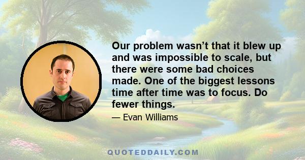 Our problem wasn’t that it blew up and was impossible to scale, but there were some bad choices made. One of the biggest lessons time after time was to focus. Do fewer things.