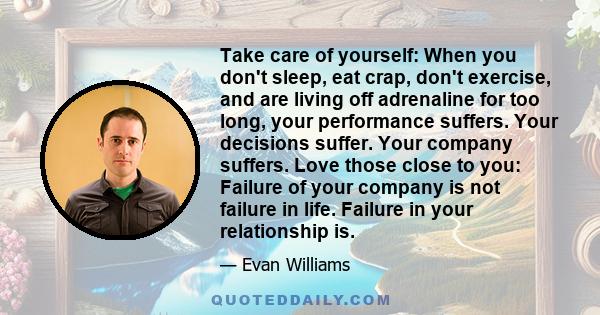 Take care of yourself: When you don't sleep, eat crap, don't exercise, and are living off adrenaline for too long, your performance suffers. Your decisions suffer. Your company suffers. Love those close to you: Failure