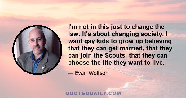 I'm not in this just to change the law. It's about changing society. I want gay kids to grow up believing that they can get married, that they can join the Scouts, that they can choose the life they want to live.