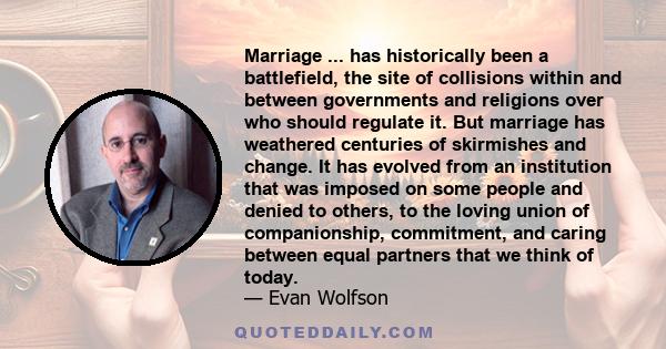 Marriage ... has historically been a battlefield, the site of collisions within and between governments and religions over who should regulate it. But marriage has weathered centuries of skirmishes and change. It has