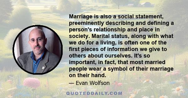 Marriage is also a social statement, preeminently describing and defining a person's relationship and place in society. Marital status, along with what we do for a living, is often one of the first pieces of information 