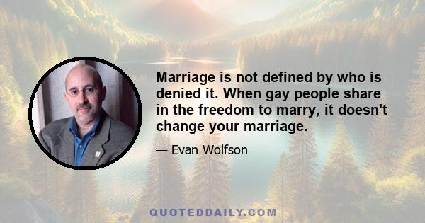 Marriage is not defined by who is denied it. When gay people share in the freedom to marry, it doesn't change your marriage.