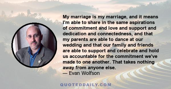 My marriage is my marriage, and it means I'm able to share in the same aspirations of commitment and love and support and dedication and connectedness, and that my parents are able to dance at our wedding and that our