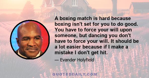 A boxing match is hard because boxing isn't set for you to do good. You have to force your will upon someone, but dancing you don't have to force your will. It should be a lot easier because if I make a mistake I don't