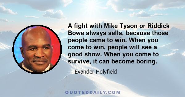 A fight with Mike Tyson or Riddick Bowe always sells, because those people came to win. When you come to win, people will see a good show. When you come to survive, it can become boring.