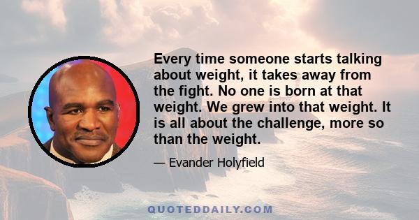 Every time someone starts talking about weight, it takes away from the fight. No one is born at that weight. We grew into that weight. It is all about the challenge, more so than the weight.