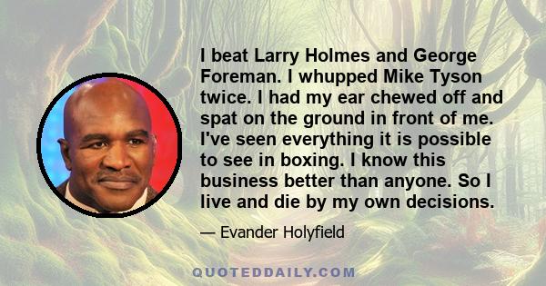 I beat Larry Holmes and George Foreman. I whupped Mike Tyson twice. I had my ear chewed off and spat on the ground in front of me. I've seen everything it is possible to see in boxing. I know this business better than