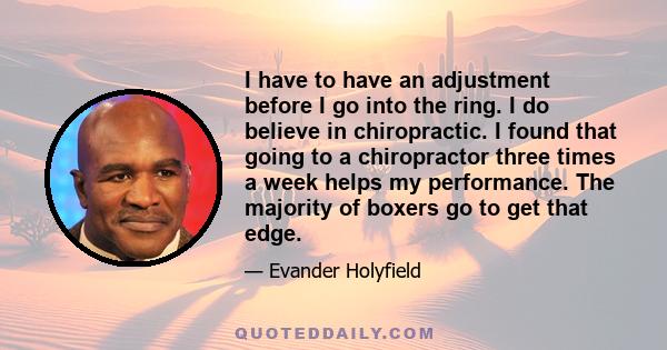 I have to have an adjustment before I go into the ring. I do believe in chiropractic. I found that going to a chiropractor three times a week helps my performance. The majority of boxers go to get that edge.