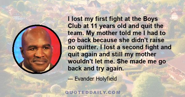 I lost my first fight at the Boys Club at 11 years old and quit the team. My mother told me I had to go back because she didn't raise no quitter. I lost a second fight and quit again and still my mother wouldn't let me. 