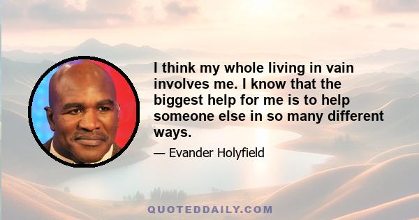 I think my whole living in vain involves me. I know that the biggest help for me is to help someone else in so many different ways.