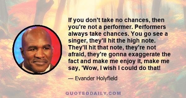 If you don't take no chances, then you're not a performer. Performers always take chances. You go see a singer, they'll hit the high note. They'll hit that note, they're not afraid, they're gonna exaggerate the fact and 