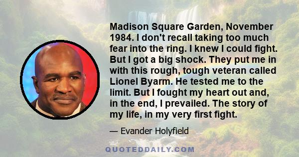 Madison Square Garden, November 1984. I don't recall taking too much fear into the ring. I knew I could fight. But I got a big shock. They put me in with this rough, tough veteran called Lionel Byarm. He tested me to