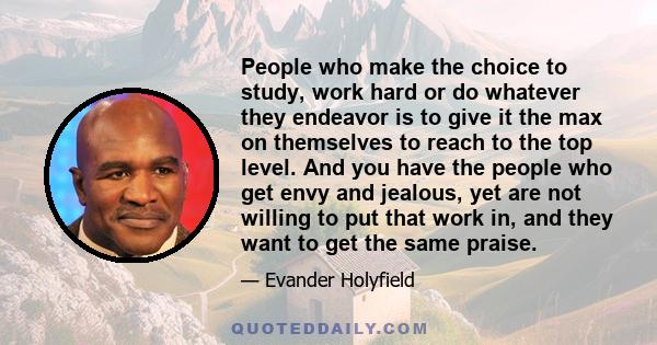 People who make the choice to study, work hard or do whatever they endeavor is to give it the max on themselves to reach to the top level. And you have the people who get envy and jealous, yet are not willing to put