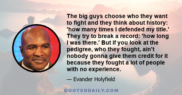 The big guys choose who they want to fight and they think about history: 'how many times I defended my title.' They try to break a record: 'how long I was there.' But if you look at the pedigree, who they fought, ain't