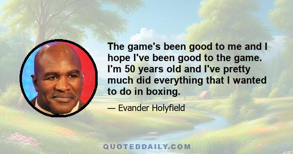 The game's been good to me and I hope I've been good to the game. I'm 50 years old and I've pretty much did everything that I wanted to do in boxing.