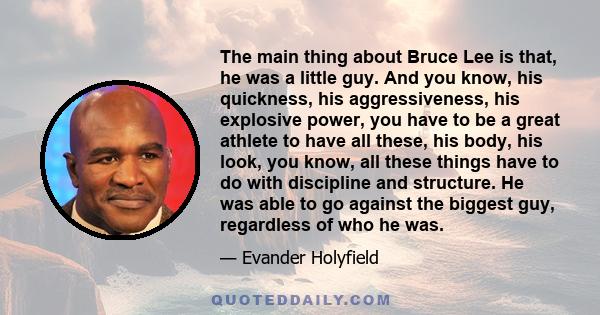 The main thing about Bruce Lee is that, he was a little guy. And you know, his quickness, his aggressiveness, his explosive power, you have to be a great athlete to have all these, his body, his look, you know, all