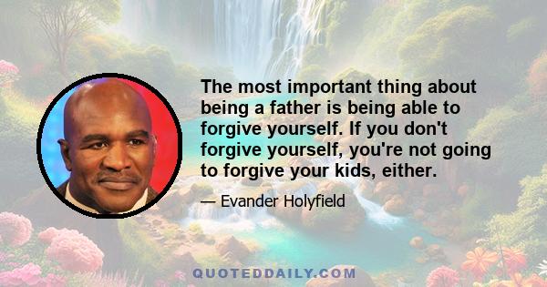 The most important thing about being a father is being able to forgive yourself. If you don't forgive yourself, you're not going to forgive your kids, either.