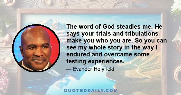 The word of God steadies me. He says your trials and tribulations make you who you are. So you can see my whole story in the way I endured and overcame some testing experiences.