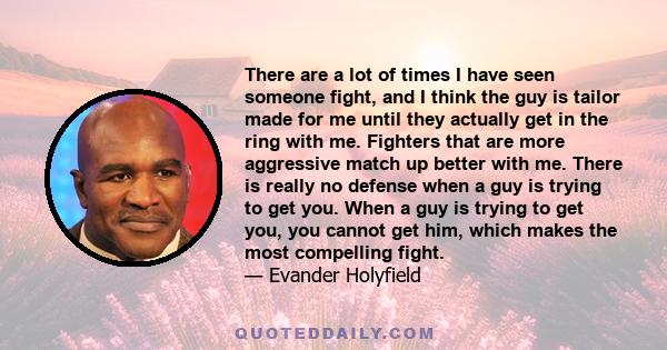 There are a lot of times I have seen someone fight, and I think the guy is tailor made for me until they actually get in the ring with me. Fighters that are more aggressive match up better with me. There is really no