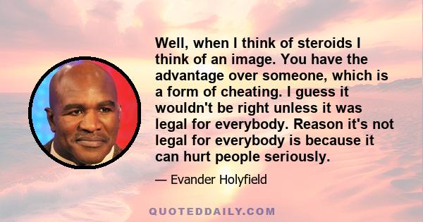 Well, when I think of steroids I think of an image. You have the advantage over someone, which is a form of cheating. I guess it wouldn't be right unless it was legal for everybody. Reason it's not legal for everybody