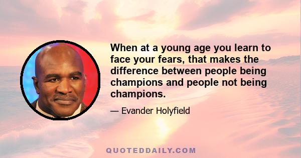 When at a young age you learn to face your fears, that makes the difference between people being champions and people not being champions.