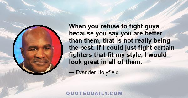 When you refuse to fight guys because you say you are better than them, that is not really being the best. If I could just fight certain fighters that fit my style, I would look great in all of them.