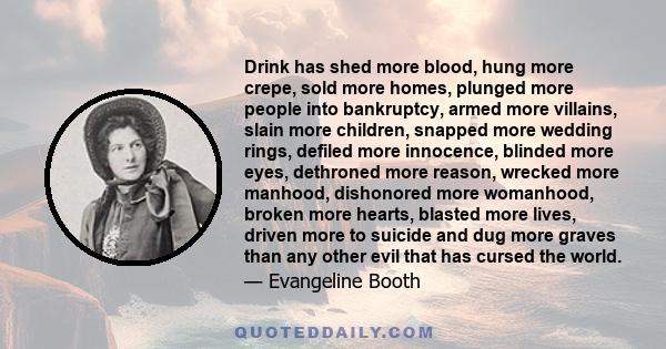 Drink has shed more blood, hung more crepe, sold more homes, plunged more people into bankruptcy, armed more villains, slain more children, snapped more wedding rings, defiled more innocence, blinded more eyes,