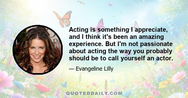 Acting is something I appreciate, and I think it's been an amazing experience. But I'm not passionate about acting the way you probably should be to call yourself an actor.