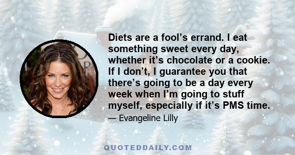 Diets are a fool’s errand. I eat something sweet every day, whether it’s chocolate or a cookie. If I don’t, I guarantee you that there’s going to be a day every week when I’m going to stuff myself, especially if it’s